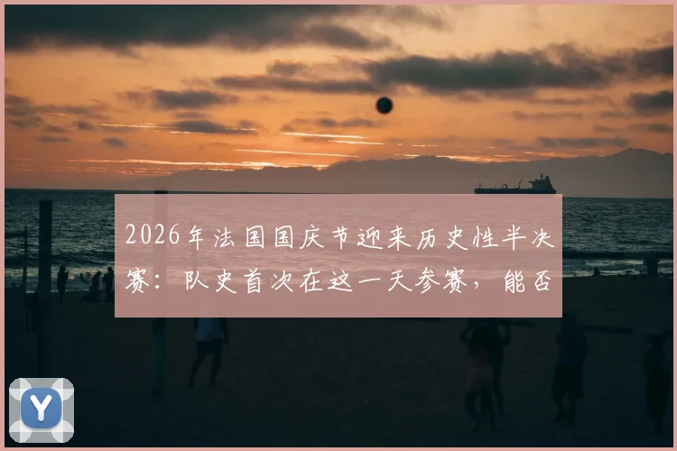 2026年法国国庆节迎来历史性半决赛：队史首次在这一天参赛，能否带来额外动力？