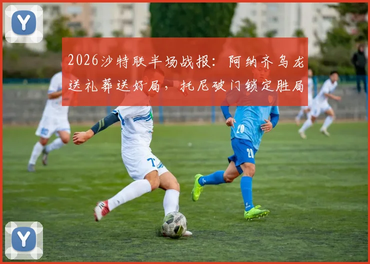 2026沙特联半场战报：阿纳齐乌龙送礼葬送好局，托尼破门锁定胜局，吉达国民2-0力克达马克