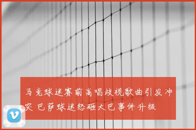 马竞球迷赛前高唱歧视歌曲引发冲突 巴萨球迷怒砸大巴事件升级