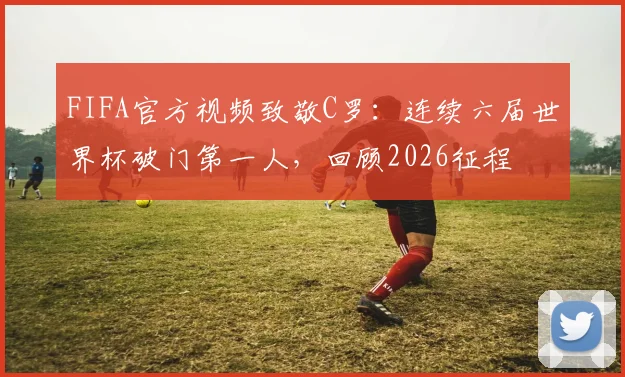 FIFA官方视频致敬C罗:连续六届世界杯破门第一人,回顾2026征程