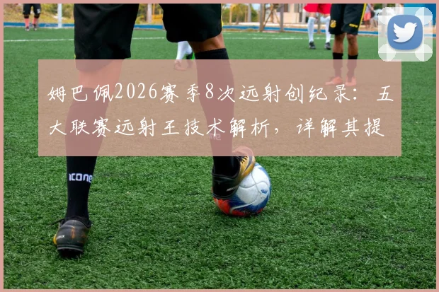 姆巴佩2026赛季8次远射创纪录：五大联赛远射王技术解析，详解其提升远射得分能力的核心要点