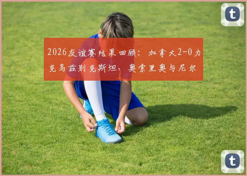 2026友谊赛结果回顾：加拿大2-0力克乌兹别克斯坦，奥索里奥与尼尔森如何联手锁定胜局？看完整场解析与球员技术统计