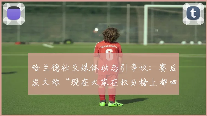 哈兰德社交媒体动态引争议：赛后发文称“现在大家在积分榜上都回到该呆的地方了”，球迷热议英超争冠格局，阿森纳曼城2026赛季关键分差分析