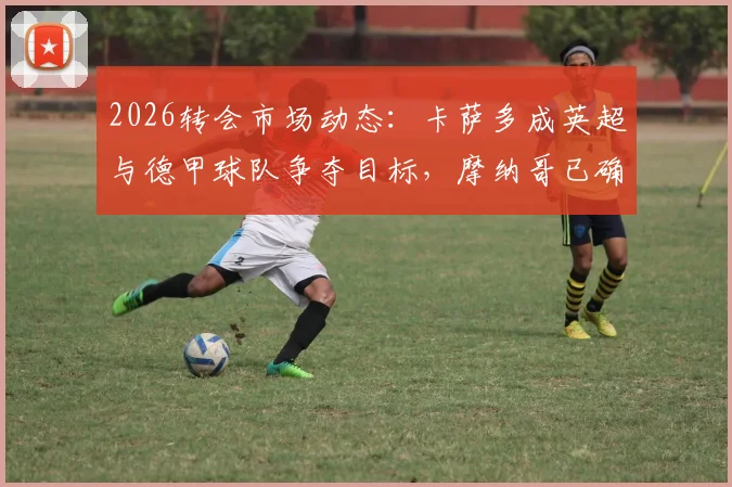 2026转会市场动态:卡萨多成英超与德甲球队争夺目标,摩纳哥已确认退出竞争