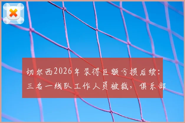 切尔西2026年录得巨额亏损后续：三名一线队工作人员被裁，俱乐部财务状况与英超政策影响解析