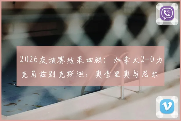 2026友谊赛结果回顾：加拿大2-0力克乌兹别克斯坦，奥索里奥与尼尔森如何联手锁定胜局？看完整场解析与球员技术统计