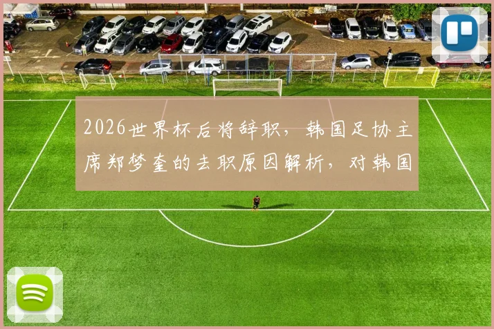 2026世界杯后将辞职，韩国足协主席郑梦奎的去职原因解析，对韩国足球未来影响几何