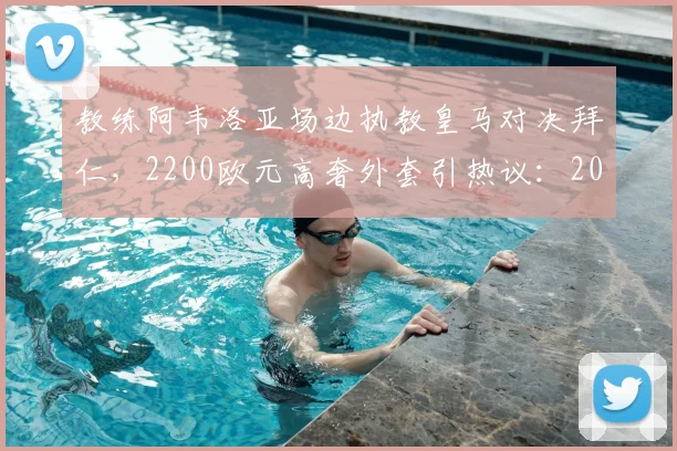教练阿韦洛亚场边执教皇马对决拜仁,2200欧元高奢外套引热议:2026年焦点战时尚盘点