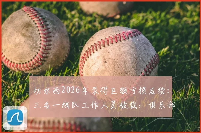 切尔西2026年录得巨额亏损后续：三名一线队工作人员被裁，俱乐部财务状况与英超政策影响解析