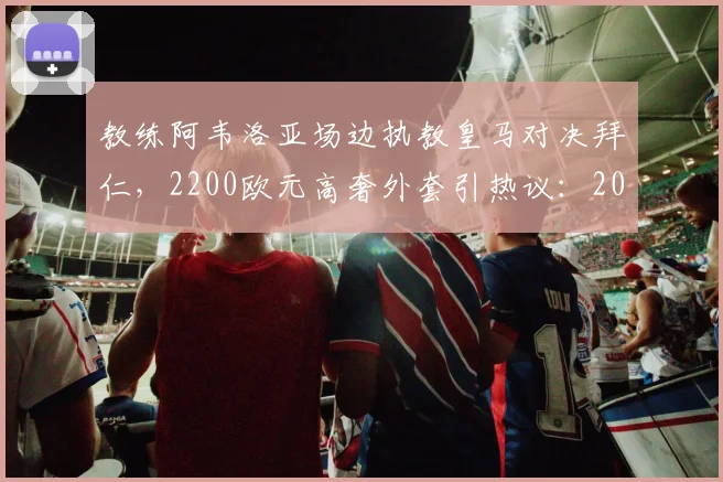 教练阿韦洛亚场边执教皇马对决拜仁，2200欧元高奢外套引热议：2026年焦点战时尚盘点