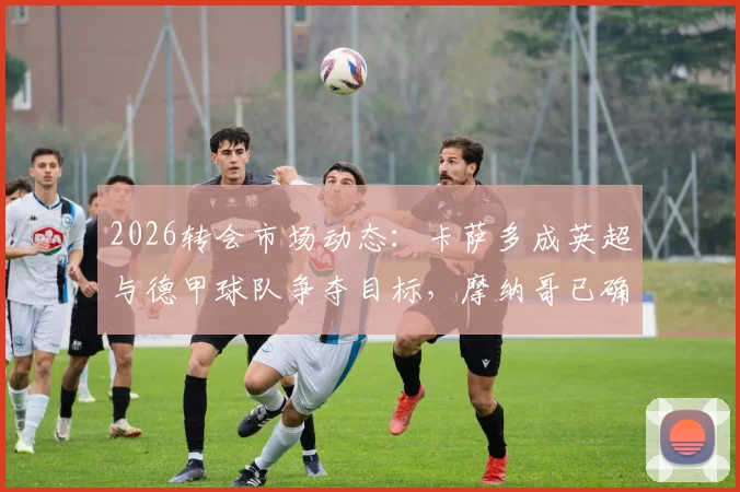 2026转会市场动态：卡萨多成英超与德甲球队争夺目标，摩纳哥已确认退出竞争