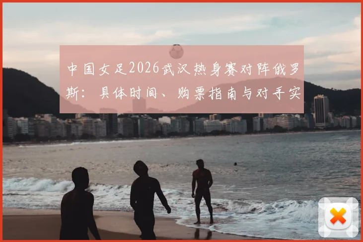 中国女足2026武汉热身赛对阵俄罗斯：具体时间、购票指南与对手实力全解析，助你备战观赛