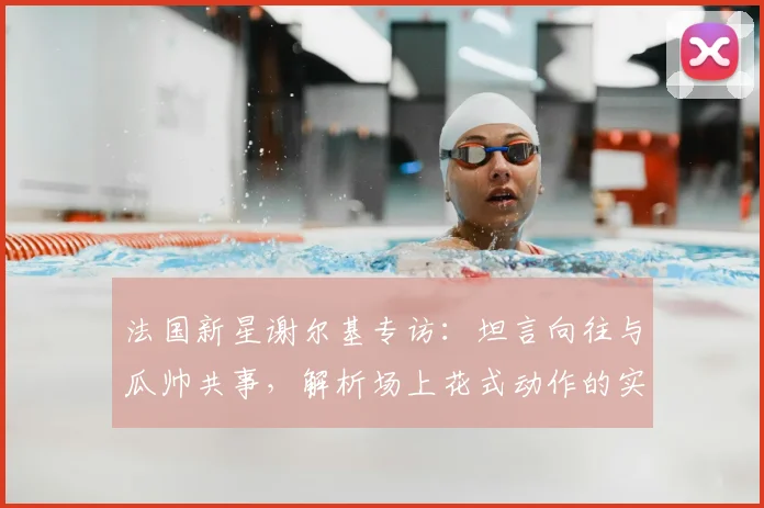 法国新星谢尔基专访：坦言向往与瓜帅共事，解析场上花式动作的实战价值
