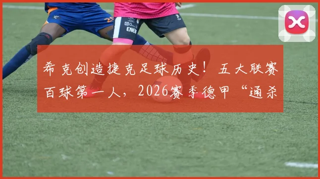 希克创造捷克足球历史！五大联赛百球第一人，2026赛季德甲“通杀”纪录解析