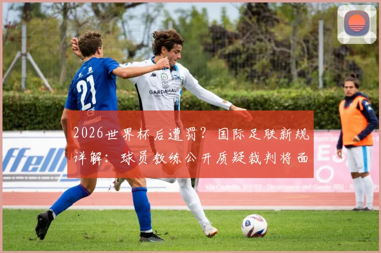 2026世界杯后遭罚?国际足联新规详解:球员教练公开质疑裁判将面临何种处罚