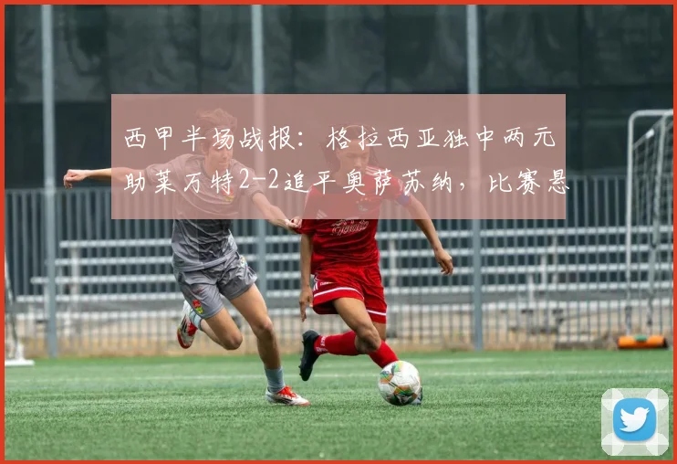 西甲半场战报:格拉西亚独中两元助莱万特2-2追平奥萨苏纳,比赛悬念延续