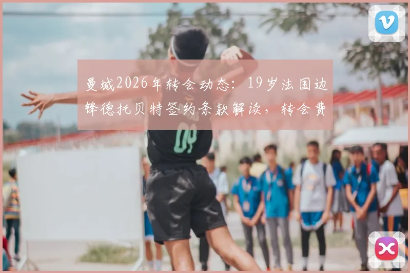 曼城2026年转会动态：19岁法国边锋德托贝特签约条款解读，转会费、球衣号码与合同年限一览