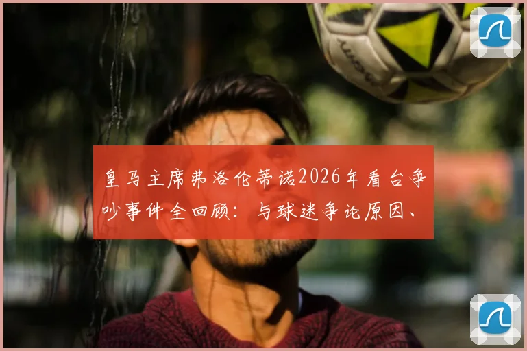 皇马主席弗洛伦蒂诺2026年看台争吵事件全回顾:与球迷争论原因、现场视频及后续影响深度剖析
